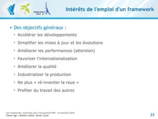 23
Les frameworks, essentiels dans l'écosystème PHP – 9 novembre 2010
Clever Age | Bastien Jaillot, Xavier Lacot
Intérêts de l'emploi d'un framework
 Des objectifs généraux :

Accélérer les développements

Simplifier les mises à jour et les évolutions

Améliorer les performances (attention)

Favoriser l'internationalisation

Améliorer la qualité

Industrialiser la production

Ne plus « ré-inventer la roue »

Profiter du travail des autres
 