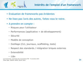 24
Les frameworks, essentiels dans l'écosystème PHP – 9 novembre 2010
Clever Age | Bastien Jaillot, Xavier Lacot
Intérêts de l'emploi d'un framework
 Evaluation de frameworks pas évidentes
 Ne lisez pas l'avis des autres, faites vous le votre.
 A prendre en compte :

Risques pour l'utilisateur

Performances (applicative + de développement)

Sécurité

Modèle de conception

Outillage (CLI, journaux, scaffolding, tests)

Respect des standards / intégration briques externes

Extensibilité

i18n
 