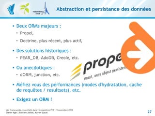 27
Les frameworks, essentiels dans l'écosystème PHP – 9 novembre 2010
Clever Age | Bastien Jaillot, Xavier Lacot
Abstraction et persistance des données
 Deux ORMs majeurs :

Propel,

Doctrine, plus récent, plus actif,
 Des solutions historiques :

PEAR_DB, AdoDB, Creole, etc.
 Ou anecdotiques :

dORM, junction, etc.
 Méfiez vous des performances (modes d'hydratation, cache
de requêtes / resultsets), etc.
 Exigez un ORM !
 