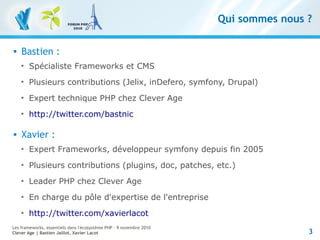 3
Les frameworks, essentiels dans l'écosystème PHP – 9 novembre 2010
Clever Age | Bastien Jaillot, Xavier Lacot
Qui sommes nous ?
 Bastien :

Spécialiste Frameworks et CMS

Plusieurs contributions (Jelix, inDefero, symfony, Drupal)

Expert technique PHP chez Clever Age

http://twitter.com/bastnic
 Xavier :

Expert Frameworks, développeur symfony depuis fin 2005

Plusieurs contributions (plugins, doc, patches, etc.)

Leader PHP chez Clever Age

En charge du pôle d'expertise de l'entreprise

http://twitter.com/xavierlacot
 