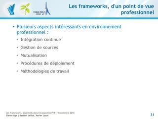 31
Les frameworks, essentiels dans l'écosystème PHP – 9 novembre 2010
Clever Age | Bastien Jaillot, Xavier Lacot
Les frameworks, d'un point de vue
professionnel
 Plusieurs aspects intéressants en environnement
professionnel :

Intégration continue

Gestion de sources

Mutualisation

Procédures de déploiement

Méthodologies de travail
 