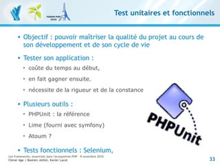33
Les frameworks, essentiels dans l'écosystème PHP – 9 novembre 2010
Clever Age | Bastien Jaillot, Xavier Lacot
Test unitaires et fonctionnels
 Objectif : pouvoir maîtriser la qualité du projet au cours de
son développement et de son cycle de vie
 Tester son application :

coûte du temps au début,

en fait gagner ensuite.

nécessite de la rigueur et de la constance
 Plusieurs outils :

PHPUnit : la référence

Lime (fourni avec symfony)

Atoum ?
 Tests fonctionnels : Selenium,
 