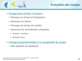 34
Les frameworks, essentiels dans l'écosystème PHP – 9 novembre 2010
Clever Age | Bastien Jaillot, Xavier Lacot
Évaluation des charges
 Charges plus faciles à évaluer :

Prévoyez du temps d'initialisation

Recensez les tâches

Prévoyez du temps de recette

Examinez les contributions utilisables

Plugins, modules

Produits tiers
 Charges proportionnelles à la complexité du projet

Mais possible de capitaliser
 
