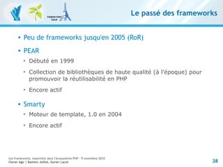 38
Les frameworks, essentiels dans l'écosystème PHP – 9 novembre 2010
Clever Age | Bastien Jaillot, Xavier Lacot
Le passé des frameworks
 Peu de frameworks jusqu'en 2005 (RoR)
 PEAR

Débuté en 1999

Collection de bibliothèques de haute qualité (à l'époque) pour
promouvoir la réutilisabilité en PHP

Encore actif
 Smarty

Moteur de template, 1.0 en 2004

Encore actif
 