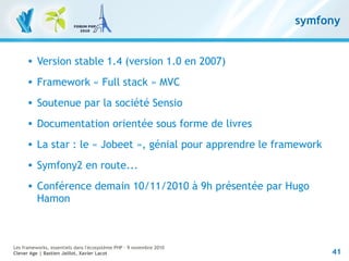41
Les frameworks, essentiels dans l'écosystème PHP – 9 novembre 2010
Clever Age | Bastien Jaillot, Xavier Lacot
symfony
 Version stable 1.4 (version 1.0 en 2007)
 Framework « Full stack » MVC
 Soutenue par la société Sensio
 Documentation orientée sous forme de livres
 La star : le « Jobeet », génial pour apprendre le framework
 Symfony2 en route...
 Conférence demain 10/11/2010 à 9h présentée par Hugo
Hamon
 