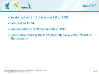 42
Les frameworks, essentiels dans l'écosystème PHP – 9 novembre 2010
Clever Age | Bastien Jaillot, Xavier Lacot
CakePHP
 Version actuelle 1.3.5 (version 1.0 en 2006)
 Compatible PHP4
 Implémentation de Ruby on Rails en PHP
 Conférence demain 10/11/2010 à 11h par Aurélien Vairet et
Pierre Martin
 