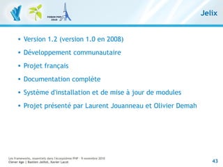 43
Les frameworks, essentiels dans l'écosystème PHP – 9 novembre 2010
Clever Age | Bastien Jaillot, Xavier Lacot
Jelix
 Version 1.2 (version 1.0 en 2008)
 Développement communautaire
 Projet français
 Documentation complète
 Système d'installation et de mise à jour de modules
 Projet présenté par Laurent Jouanneau et Olivier Demah
 