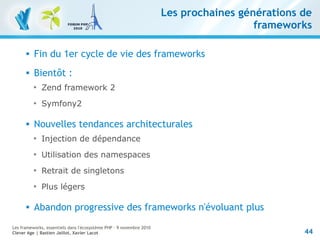 44
Les frameworks, essentiels dans l'écosystème PHP – 9 novembre 2010
Clever Age | Bastien Jaillot, Xavier Lacot
Les prochaines générations de
frameworks
 Fin du 1er cycle de vie des frameworks
 Bientôt :

Zend framework 2

Symfony2
 Nouvelles tendances architecturales

Injection de dépendance

Utilisation des namespaces

Retrait de singletons

Plus légers
 Abandon progressive des frameworks n'évoluant plus
 