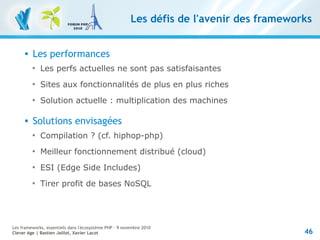 46
Les frameworks, essentiels dans l'écosystème PHP – 9 novembre 2010
Clever Age | Bastien Jaillot, Xavier Lacot
Les défis de l'avenir des frameworks
 Les performances

Les perfs actuelles ne sont pas satisfaisantes

Sites aux fonctionnalités de plus en plus riches

Solution actuelle : multiplication des machines
 Solutions envisagées

Compilation ? (cf. hiphop-php)

Meilleur fonctionnement distribué (cloud)

ESI (Edge Side Includes)

Tirer profit de bases NoSQL
 