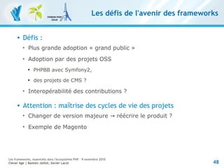 48
Les frameworks, essentiels dans l'écosystème PHP – 9 novembre 2010
Clever Age | Bastien Jaillot, Xavier Lacot
Les défis de l'avenir des frameworks
 Défis :

Plus grande adoption « grand public »

Adoption par des projets OSS

PHPBB avec Symfony2,

des projets de CMS ?

Interopérabilité des contributions ?
 Attention : maîtrise des cycles de vie des projets

Changer de version majeure → réécrire le produit ?

Exemple de Magento
 
