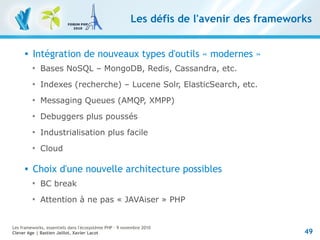 49
Les frameworks, essentiels dans l'écosystème PHP – 9 novembre 2010
Clever Age | Bastien Jaillot, Xavier Lacot
Les défis de l'avenir des frameworks
 Intégration de nouveaux types d'outils « modernes »

Bases NoSQL – MongoDB, Redis, Cassandra, etc.

Indexes (recherche) – Lucene Solr, ElasticSearch, etc.

Messaging Queues (AMQP, XMPP)

Debuggers plus poussés

Industrialisation plus facile

Cloud
 Choix d'une nouvelle architecture possibles

BC break

Attention à ne pas « JAVAiser » PHP
 