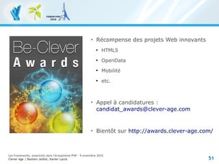 51
Les frameworks, essentiels dans l'écosystème PHP – 9 novembre 2010
Clever Age | Bastien Jaillot, Xavier Lacot

Récompense des projets Web innovants

HTML5

OpenData

Mobilité

etc.

Appel à candidatures :
candidat_awards@clever-age.com

Bientôt sur http://awards.clever-age.com/
 