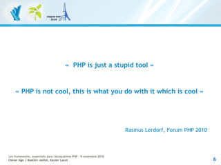 6
Les frameworks, essentiels dans l'écosystème PHP – 9 novembre 2010
Clever Age | Bastien Jaillot, Xavier Lacot
«  PHP is just a stupid tool »
« PHP is not cool, this is what you do with it which is cool »
Rasmus Lerdorf, Forum PHP 2010
 