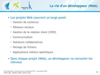 7
Les frameworks, essentiels dans l'écosystème PHP – 9 novembre 2010
Clever Age | Bastien Jaillot, Xavier Lacot
La vie d'un développeur (Web)
 Les projets Web couvrent un large panel

Gestion de contenus

Réseaux sociaux

Gestion de la relation client (CRM)

Communication

Solutions collaboratives

Partage de fichiers

Applications métiers spécifiques
 Dans chaque projet (Web), un développeur va s'arracher les
cheveux
 