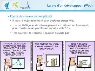 8
Les frameworks, essentiels dans l'écosystème PHP – 9 novembre 2010
Clever Age | Bastien Jaillot, Xavier Lacot
La vie d'un développeur (Web)
 Écarts de niveaux de complexité

5 jours d'intégration html pour quelques pages Web

… + de 1000 jours de développement en utilisant un framework
pour construire un plateforme social « web 2.0 »

Très souvent, la « bonne » solution n'existe pas
 