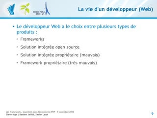 9
Les frameworks, essentiels dans l'écosystème PHP – 9 novembre 2010
Clever Age | Bastien Jaillot, Xavier Lacot
La vie d'un développeur (Web)
 Le développeur Web a le choix entre plusieurs types de
produits :

Frameworks

Solution intégrée open source

Solution intégrée propriétaire (mauvais)

Framework propriétaire (très mauvais)
 