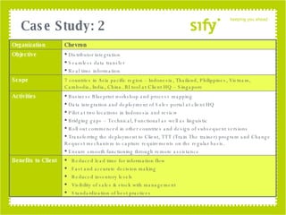 Case Study: 2 Organization Chevron Objective Distributor integration Seamless data transfer Real time information Scope 7 countries in Asia pacific region – Indonesia, Thailand, Philippines, Vietnam, Cambodia, India, China. BI tool at Client HQ – Singapore Activities Business Blueprint workshop and process mapping Data integration and deployment of Sales portal at client HQ  Pilot at two locations in Indonesia and review Bridging gaps – Technical, Functional as well as linguistic Roll out commenced in other countries and design of subsequent versions Transferring the deployment to Client, TTT (Train The trainer) program and Change Request mechanism to capture requirements on the regular basis. Ensure smooth functioning through remote assistance Benefits to Client Reduced lead time for information flow Fast and accurate decision making Reduced inventory levels Visibility of sales & stock with management Standardization of best practices 