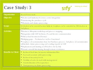 Case Study: 3 Organization Bosch Power tools Objective Dealer and Authorized service center integration Automating the purchase cycle Warranty and claims processing Scope 85 dealers to be covered across India in 1st phase, to be extended to 200 dealers in 2nd phase Activities Business Blueprint workshop and process mapping Integration with SAP for Items, Po and Invoice communication Pilot at four location in Chennai Bridging gaps – Technical as well as Functional 1st phase of customization done for Purchase process. 2nd phase of customization will include claims processing and sending reports to SAP Deployment and training at all dealers site by Sify Ensure smooth functioning through remote assistance Benefits to Client Reduced lead time for master information flow Fast and accurate order processing Reduced inventory levels Visibility of sales & stock with management Standardization of best practices Transparency in claims processing 