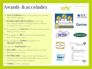 Awards & accolades Frost & Sullivan  Market Leadership Award for IP VPN Market in India Brandon Hall Gold Excellence  award- Sify eLearning for Mobile Learning Delivery Platform developed for Cisco Systems  Recognition by  Forrester  for Remote Infrastructure Management Services Recognition by  IDC  for the pioneering progress  in IP VPN market space Recognition by  Gartner  for initiatives in  Managed Services  Awarded  Superbrand  status  ISO 27001  Certification for Information Security Management Systems ISO 9001:2000  Certification for provisioning of corporate VPN, Internet bandwidth, Voice over IP and Integrated Security Solutions  CMMI®  level 5 Certification  