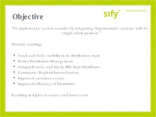 “ To implement a system seamlessly integrating Organization's systems with it’s supply chain partners ” Thereby enabling: Stock and Sales visibility in its distribution chain Better Distribution Management Comprehensive and timely MIS from Distributor Continuous Replenishment System Improved customer service Improved efficiency of Distributor Resulting in higher revenues and lower costs Objective 