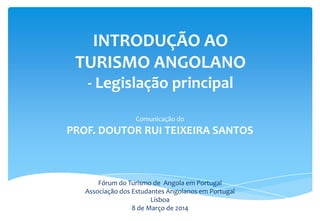 INTRODUÇÃO AO
TURISMO ANGOLANO
- Legislação principal
Comunicação do
PROF. DOUTOR RUI TEIXEIRA SANTOS
Fórum do Turismo de Angola em Portugal
Associação dos Estudantes Angolanos em Portugal
Lisboa
8 de Março de 2014
 