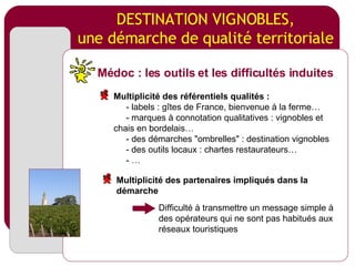 DESTINATION VIGNOBLES, une démarche de qualité territoriale Difficulté à transmettre un message simple à des opérateurs qui ne sont pas habitués aux réseaux touristiques Médoc : les outils et les difficultés induites Multiplicité des référentiels qualités :   - labels : gîtes de France, bienvenue à la ferme…   - marques à connotation qualitatives : vignobles et chais en bordelais…   - des démarches "ombrelles" : destination vignobles - des outils locaux : chartes restaurateurs… - … Multiplicité des partenaires impliqués dans la démarche 