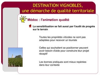 DESTINATION VIGNOBLES, une démarche de qualité territoriale Toutes les propriétés viticoles ne sont pas adaptées pour recevoir un touriste Celles qui souhaitent se positionner peuvent avoir besoin d'aide pour construire leur projet réceptif Les bonnes pratiques sont mieux repérées dans leur contexte Médoc : l'animation qualité La sensibilisation se fait aussi par l'audit de progrès sur le terrain 
