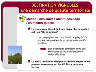 DESTINATION VIGNOBLES, une démarche de qualité territoriale L'accompagnement dans l'audit de progrès n'a pas encore pu être mis en pratique de manière continue Des décalages persistent entre des conditions de visite annoncées et celles effectives Médoc : des limites identifiées dans l'animation qualité Le processus itératif de toute démarche de qualité est très "chronophage" La structuration touristique territoriale empêche de pouvoir se reposer sur les OTSI sur certaines tâches 