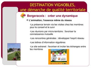 DESTINATION VIGNOBLES, une démarche de qualité territoriale La présence terrain via les visites chez les membres pour le conseil et le suivi Les réunions par micro-territoire : favoriser la connaissance mutuelle Les rencontres générales : développer l’esprit réseau Les lettres d’information régulières Le site extranet : favoriser et inciter les échanges entre les membres Bergeracois :  créer une dynamique L’animation, l’essence même du réseau 
