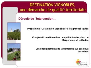 DESTINATION VIGNOBLES, une démarche de qualité territoriale Programme "Destination Vignobles" : les grandes lignes Comparatif de démarches de qualité territoriales : le Bergeracois et le Médoc Les enseignements de la démarche sur ces deux territoires Déroulé de l'intervention… 