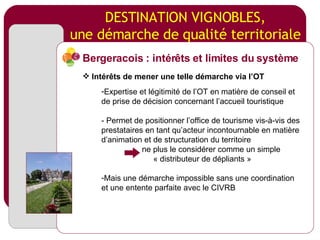 DESTINATION VIGNOBLES, une démarche de qualité territoriale Expertise et légitimité de l’OT en matière de conseil et de prise de décision concernant l’accueil touristique - Permet de positionner l’office de tourisme vis-à-vis des prestataires en tant qu’acteur incontournable en matière d’animation et de structuration du territoire ne plus le considérer comme un simple « distributeur de dépliants » Mais une démarche impossible sans une coordination et une entente parfaite avec le CIVRB Bergeracois : intérêts et limites du système Intérêts de mener une telle démarche via l’OT 