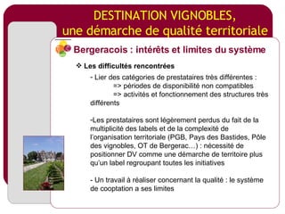 DESTINATION VIGNOBLES, une démarche de qualité territoriale Lier des catégories de prestataires très différentes : => périodes de disponibilité non compatibles => activités et fonctionnement des structures très différents Les prestataires sont légèrement perdus du fait de la multiplicité des labels et de la complexité de l’organisation territoriale (PGB, Pays des Bastides, Pôle des vignobles, OT de Bergerac…) : nécessité de positionner DV comme une démarche de territoire plus qu’un label regroupant toutes les initiatives - Un travail à réaliser concernant la qualité : le système de cooptation a ses limites Bergeracois : intérêts et limites du système Les difficultés rencontrées 
