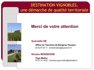 DESTINATION VIGNOBLES, une démarche de qualité territoriale Merci de votre attention Guénaëlle N É Office  du   Tourisme  de Bergerac  Pourpre 05 53 57 03 11 -  [email_address] Nicolas MONSEIGNE   Pays  Médoc 05 57 75 18 92 – tourisme.pays.medoc@wanadoo.fr 