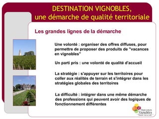 DESTINATION VIGNOBLES, une démarche de qualité territoriale Les grandes lignes de la démarche Une volonté : organiser des offres diffuses, pour permettre de proposer des produits de "vacances en vignobles" Un parti pris : une volonté de qualité d'accueil La stratégie : s'appuyer sur les territoires pour coller aux réalités de terrain et s'intégrer dans les stratégies globales des territoires La difficulté : intégrer dans une même démarche des professions qui peuvent avoir des logiques de fonctionnement différentes 