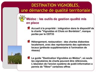 DESTINATION VIGNOBLES, une démarche de qualité territoriale Médoc : les outils de gestion qualité mis en place Accueil à la propriété : intégration dans le dispositif de la charte "Vignobles et Chais en Bordelais", marque portée par le CDT33 Hébergement, restauration : des chartes élaborées localement, avec des représentants des opérateurs locaux (prétexte supplémentaire à l'animation de réseau) Le guide "Destination Vignobles en Médoc", où seuls les signataires de charte peuvent être référencés. L'abandon de l'ancien système de publi-information a permis de "filtrer" certaines offres 
