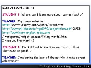 DISCUSSION 1 (S-T) STUDENT 1:  Where can I learn more about connectives? ;-) TEACHER:  Try these websites:  http:// www.vivquarry.com/wkshts/linkwd.html   http://www.uni-iessen.de/~ga1070/conjunctions.pdf  QUIZ:  http://www.learn-english-today.com / wordgames/hotpot-quizzes/linking-words1.html   I hope you like them! :-) STUDENT 1:  Thanks! I got 6 questions right out of 8! :-)  That must be good! :D TEACHER:   Considering the level of the activity, that’s a great achievement! I X  E n g l i s h  T e a c h i n g  F o r u m ,  2 0 0 8 