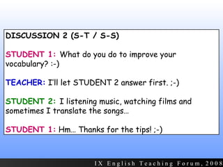 DISCUSSION 2 (S-T / S-S) STUDENT 1:  What do you do to improve your vocabulary? :-) TEACHER:  I’ll let STUDENT 2 answer first. ;-) STUDENT 2:   I listening music, watching films and sometimes I translate the songs… STUDENT 1:  Hm… Thanks for the tips! ;-) I X  E n g l i s h  T e a c h i n g  F o r u m ,  2 0 0 8 