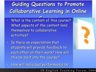 Guiding Questions to Promote Collaborative Learning in Online Courses What is the content of this course? What aspects of the content lend themselves to collaborative activities? Is there an expectation that students will provide feedback to each other on their work? How will this be built into the course? How will individual performance be evaluated? I X  E n g l i s h  T e a c h i n g  F o r u m ,  2 0 0 8 