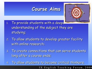 Course Aims To provide students with a deeper understanding of the subject they are studying; To allow students to develop greater facility with online research; To create connections that can serve students long after a course ends; To allow students to become critical thinkers.  I X  E n g l i s h  T e a c h i n g  F o r u m ,  2 0 0 8 
