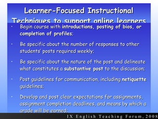 Learner-Focused Instructional Techniques to support online learners Begin course with  introductions, posting of bios, or completion of profiles ;  Be specific about the number of responses to other students’ posts required weekly; Be specific about the nature of the post and delineate what constitutes a  substantive post  to the discussion; Post guidelines for communication, including  netiquette  guidelines; Develop and post clear expectations for assignments, assignment completion deadlines, and means by which a grade will be earned; I X  E n g l i s h  T e a c h i n g  F o r u m ,  2 0 0 8 
