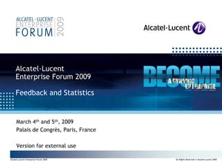 Alcatel-Lucent
     Enterprise Forum 2009

     Feedback and Statistics


      March 4th and 5th, 2009
      Palais de Congrès, Paris, France

      Version for external use

                                                                                        All Rights Reserved © Alcatel-Lucent 2009
 Alcatel-Lucent Enterprise Forum 2009       All Rights Reserved © Alcatel-Lucent 2009
•1 | Alcatel-Lucent Enterprise Forum 2009
 
