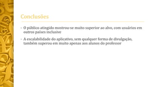 Conclusões
• O público atingido mostrou-se muito superior ao alvo, com usuários em
outros países inclusive
• A escalabilidade do aplicativo, sem qualquer forma de divulgação,
também superou em muito apenas aos alunos do professor
 