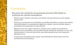 O problema
• Boa parte dos estudantes de graduação possuem dificuldade na
realização de cálculos matemáticos
• Muitos sequer lembrar como fazer um cálculo com percentuais ou uma simples
regra de três
• Devido ao uso intensivo de calculadoras e planilhas eletrônicas, muitos apresentam
ainda dificuldade em manipulações algébricas simples, não recordando sequer a
precedência das operações em uma fórmula
• Algumas vezes eles sabem realizar os cálculos com o auxílio de calculadoras
financeiras e/ou planilhas, mas aprenderam pelo método de repetição, ou seja, não
sabem explicar a razão de fazerem de uma determinada forma, nem tampouco
identificar erros
• A maioria das faculdades tenta suprir estas deficiências oferecendo cursos de
nivelamento em matemática
 