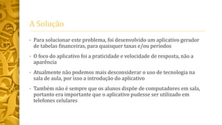 A Solução
• Para solucionar este problema, foi desenvolvido um aplicativo gerador
de tabelas financeiras, para quaisquer taxas e/ou períodos
• O foco do aplicativo foi a praticidade e velocidade de resposta, não a
aparência
• Atualmente não podemos mais desconsiderar o uso de tecnologia na
sala de aula, por isso a introdução do aplicativo
• Também não é sempre que os alunos dispõe de computadores em sala,
portanto era importante que o aplicativo pudesse ser utilizado em
telefones celulares
 