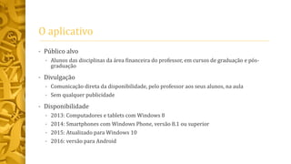 O aplicativo
• Público alvo
• Alunos das disciplinas da área financeira do professor, em cursos de graduação e pós-
graduação
• Divulgação
• Comunicação direta da disponibilidade, pelo professor aos seus alunos, na aula
• Sem qualquer publicidade
• Disponibilidade
• 2013: Computadores e tablets com Windows 8
• 2014: Smartphones com Windows Phone, versão 8.1 ou superior
• 2015: Atualizado para Windows 10
• 2016: versão para Android
 