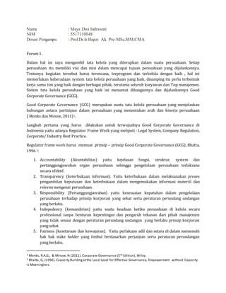 Nama : Maya Dwi Indrawati
NIM : 5517110048
Dosen Pengampu : Prof.Dr.Ir.Hapzi Ali, Pre-MSc,MM,CMA
Forum 1.
Dalam hal ini saya mengambil tata kelola yang diterapkan dalam suatu perusahaan. Setiap
perusahaan itu memiliki visi dan misi dalam mencapai tujuan perusahaan yang dijalankannya.
Tentunya kegiatan tersebut harus terencana, terprogram dan terkelola dengan baik , hal ini
memerlukan keberadaan system tata kelola perusahaan yang baik, disamping itu perlu terbentuk
kerja sama tim yang baik dengan berbagai pihak, terutama seluruh karyawan dan Top manajemen.
Sistem tata kelola perusahaan yang baik ini menuntut dibangunnya dan dijalankannya Good
Corporate Governance (GCG).
Good Corporate Governance (GCG) merupakan suatu tata kelola perusahaan yang menjelaskan
hubungan antara partisipan dalam perusahaan yang menentukan arah dan kinerja perusahaan
( Monks dan Minow, 2011)1.
Langkah pertama yang harus dilakukan untuk terwujudnya Good Corporate Governance di
Indonesia yaitu adanya Regulator Frame Work yang meliputi : Legal System, Company Regulation,
Corporate/ Industry Best Practice.
Regulator frame work harus memuat prinsip – prinsip Good Corporate Governance (GCG), Bhatta,
1996 2:
1. Accountability (Akuntabilitas) yaitu kejelasan fungsi, struktur, system dan
pertanggungjawaban organ perusahaan sehingga pengelolaan perusahaan terlaksana
secara efektif.
2. Transparency (keterbukaan informasi). Yaitu keterbukaan dalam melaksanakan proses
pengambilan keputusan dan keterbukaan dalam mengemukakan informasi materiil dan
relevan mengenai perusahaan.
3. Responsibility (Pertanggungjawaban) yaitu kesesuaian kepatuhan dalam pengelolaan
perusahaan terhadap prinsip korporasi yang sehat serta peraturan perundang undangan
yang berlaku.
4. Indepedency (kemandirian) yaitu suatu keadaan ketika perusahaan di kelola secara
professional tanpa benturan kepentingan dan pengaruh tekanan dari pihak manajemen
yang tidak sesuai dengan peraturan perundang undangan yang berlaku prinsip korporasi
yang sehat.
5. Fairness (kesetaraan dan kewajaran). Yaitu perlakuan adil dan setara di dalam memenuhi
hak hak stake holder yang timbul berdasarkan perjanjian serta peraturan perundangan
yang berlaku.
1 Monks, R.A.G., & Minow, N (2011). Corporate Governance (5th Edition), Wiley.
2 Bhatta, G, (1996). Capacity Buildingatthe Local Level for Effective Governance, Empowerment without Capacity
is Meaningless.
 