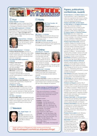 Papers, publications,
                                                                                                                   conferences, awards
                                                                                                                   Dr David Butcher and Dr Martin Clarke’s paper
                                                                                                                   ‘Good governance: a role for organizational
                                                                                                                   politics and organizational democracy in creating
                                                               Radio                                               moral communities’ has been accepted for the
      Print                                                                                                        US journal Organizational Dynamics.
Sunday Telegraph– 2 October
                                                                                                                   Professor Keith Goffin, Dr David Baxter,
Dr Ruth Sealy is quoted in a feature about fresh                             BBC Three Counties – 29
                                                                                                                   Dr Pietro Micheli and Dr Magnus Schoeman’s
concerns from headhunters that the female supply                             September
                                                                             Dr Noeleen Doherty took part in       paper ‘New contractual models and
of candidates for boardroom positions is limited.
                                                                             a live discussion about what          organisational forms as an enabler of public
The Times (MBA supplement) – 5 October
                                                                             businesses can do to keep their       sector innovation’ has been accepted for
David Simmons is quoted in a feature about how
                                                                             workforce happy.                      publication in Public Money & Management.
the economic climate is impacting the number of
                                                                                                                   Dr Catarina Figueira and Emeritus Professor
MBA applications. Matt Lloyd (MBA 2011) is
                                                                                                                   David Parker have had a chapter titled
quoted in a different feature about teamwork being       BBC Radio 4 – 13 October
                                                         Dr Ruth Sealy was interviewed for Woman’s Hour            ‘Infrastructure liberalisation: challenges to the new
an integral part of an MBA.
                                                         discussing the findings and implications of the six       economic paradigm in the context of developing
                   Financial Times – 8 October           month progress report.                                    countries’ published in Edward Elgar’s
                   Dr Bruce Johnstone is featured        BBC Three Counties – 26 October                           International Handbook of Network Industries.
                   in the ‘Ask the Experts’ section,     John Glen was interviewed about how the UK                Professor Patrick Reinmoeller chaired the
                   giving his advice on tips for         economy could be impacted by what is agreed at the        conference ‘Resilience for business success:
                   exporting.                            EU emergency summit in Brussels.                          implications for companies in Africa and Japan’ at
                                                                                                                   the Gordon Institute of Business Science in
                                                                                                                   Johannesburg. He also presented his paper
London Evening Standard – 11 October                           Online                                              ‘Succeeding against the odds: a multi-level
Professor Michael Dickmann comments on                   Channel4.com – 6 October                                  approach to resilience’. He will also present
specialist qualifications: “While there is talk of MBA   Professor Donna Ladkin gives                              ‘Exploring Africa strategies: shadows of the past
student numbers going down, we are seeing the            her view on why the late Apple                            or hallmarks of future success’ at the Strategic
opposite with our masters in international human         co-founder Steve Jobs was                                 Management Society's annual conference.
resources management.”                                   successful: “There was such a                             David Molian participated in a panel session at
The Independent (MBA supplement) –                       coherence between the way he                              the Economist High Growth Markets Summit.
13 October                                               was and what the company was                              Emeritus Professor Malcolm McDonald
Professor Frank Horwitz is                               about; between his message,                               delivered a keynote address on financial risk
quoted in a feature that                                 which was all about aesthetics - or the value of 'look'   assessment at the CIMA Global Conference.
compares the traditional MBA                             and 'feel' - and being on the edge, and the way that      Bill Wilson from CCED chaired the European
with sector-led MBAs.                                    he was personally.”                                       Talent Management Summit and ran a roundtable
Michelle Boland (Executive                               Guardian.co.uk – 18 October                               session on ‘Implementing performance
MBA 2010) is quoted in the                               Dr Richard Kwiatkowski comments on new                    management and feedback processes to improve
same article saying that she                             research by the Texas Tech University which               employee development’.
considered a specialist MBA “for about five              concluded that tall people are better suited for          Fadi Hashem’s (PhD) paper ‘Examination of the
seconds” before applying to Cranfield and hasn’t         leadership.                                               dynamic relationship between authoritarianism
looked back.                                             FT.com – 19 October                                       and benevolence’ was presented at ECMLG.
Financial Times – 14 October                             Professor Andy Neely is quoted in an article about        Dr Ruth Sealy was a keynote speaker at a
Emeritus Professor David Myddelton had a letter          business executives and information technology            thought leadership seminar on Women on Boards
published titled ‘Hypotheticals, intangibles and         experts finding it hard to understand and empathise       hosted by Catalyst in Toronto.
imprudent accounting’.                                   with each other’s challenges and aspirations.             Professor Joe Peppard presented ‘Why IT
FT Weekend – 16 October                                                                                            innovation matters in times of crisis’ at the Annual
Tom Ashworth (BGP 2008) co-owner of Yapp                                                                           IT Directors Forum and gave the keynote address
                                                           Media coverage of Cranfield’s progress                  ‘How different companies in different sectors are
Brothers was quoted in an article about the boost
                                                           report commissioned by Lord Davies                      leveraging IT to drive strategy and the lessons for
in sales for his family-owned luxury wine retailer
after a customer mentioned on Twitter that they had        There were over fifty pieces of coverage in             the legal sector’ at the Legal IT Forum. He also
supplied the champagne for Sir Paul McCartney’s            publications spanning national print, broadcast         delivered a public lecture on ‘Business innovation
wedding.                                                   and online industry specific titles during the          with information technology’ at the University of
The Times – 24 October                                     week of the report’s launch.                            Southern Queensland, Australia.
Andy Bond (MBA 1993) is interviewed about what                                                                     Professor Keith Goffin and Dr Ursula Koners
he plans to do following his 17 year career at Asda,       Highlights included:                                    have had their book Identifying hidden needs:
Britain’s second-biggest supermarket chain. He             9 October – Sunday Times                                creating breakthrough products published by the
wishes to devote his energy to nurturing small             10 October – City AM, Skynews.com                       German publisher Schaeffer and Poeschel.
businesses.                                                11 October – Daily Mail, Financial Times                Professor Clare Kelliher's new book, New ways
                                                           12 October – BBC.co.uk, Bloomberg, City                 of organising work: developments, perspectives
                                                           AM, Financial Times, Press Association, The             and experiences, has been published by
       Television                                          Daily Telegraph, The Guardian,                          Routledge. The book includes chapters on
                                                           The Independent, The Times,                             globally distributed teams, teleworking and the
                   ITV – Anglia Tonight – 12               Today Programme on BBC Radio 4                          use of blackberries.
                   October                                 13 October – City AM, Daily Express, Daily              Professor Donna Ladkin's book, Rethinking
                   John Glen commented on the              Mail, Irish Times, London Evening Standard,             leadership: a new look at old leadership
                   economic implications of the UK         Management Today, Press Association, The                questions, has been awarded the Integral
                   unemployment figures published          Guardian, The Daily Telegraph, The                      Leadership Review's 'Book of 2010' award.
                   by the Office for National              Independent, Thisismoney.co.uk, Woman’s                 Elena Doldor (supervised by
                   Statistics.                             Hour on BBC Radio 4                                     Dr Deirdre Anderson and
                                                           15 October – The Guardian, The Independent.             Professor Susan Vinnicombe)
                                                                                                                   successfully defended her
                                                                                                                   PhD thesis titled ‘Examining
       Details of all School of Management media mentions can be found at:                                         political will, political skills and
       http://webapps2.cranfield.ac.uk/presscuttings/                                                              their maturation among male
                                                                                                                   and female managers’.
 