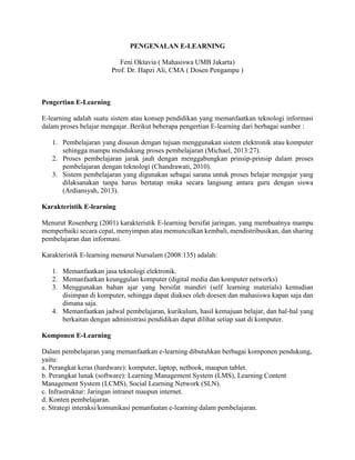 PENGENALAN E-LEARNING
Feni Oktavia ( Mahasiswa UMB Jakarta)
Prof. Dr. Hapzi Ali, CMA ( Dosen Pengampu )
Pengertian E-Learning
E-learning adalah suatu sistem atau konsep pendidikan yang memanfaatkan teknologi informasi
dalam proses belajar mengajar. Berikut beberapa pengertian E-learning dari berbagai sumber :
1. Pembelajaran yang disusun dengan tujuan menggunakan sistem elektronik atau komputer
sehingga mampu mendukung proses pembelajaran (Michael, 2013:27).
2. Proses pembelajaran jarak jauh dengan menggabungkan prinsip-prinsip dalam proses
pembelajaran dengan teknologi (Chandrawati, 2010).
3. Sistem pembelajaran yang digunakan sebagai sarana untuk proses belajar mengajar yang
dilaksanakan tanpa harus bertatap muka secara langsung antara guru dengan siswa
(Ardiansyah, 2013).
Karakteristik E-learning
Menurut Rosenberg (2001) karakteristik E-learning bersifat jaringan, yang membuatnya mampu
memperbaiki secara cepat, menyimpan atau memunculkan kembali, mendistribusikan, dan sharing
pembelajaran dan informasi.
Karakteristik E-learning menurut Nursalam (2008:135) adalah:
1. Memanfaatkan jasa teknologi elektronik.
2. Memanfaatkan keunggulan komputer (digital media dan komputer networks)
3. Menggunakan bahan ajar yang bersifat mandiri (self learning materials) kemudian
disimpan di komputer, sehingga dapat diakses oleh doesen dan mahasiswa kapan saja dan
dimana saja.
4. Memanfaatkan jadwal pembelajaran, kurikulum, hasil kemajuan belajar, dan hal-hal yang
berkaitan dengan administrasi pendidikan dapat dilihat setiap saat di komputer.
Komponen E-Learning
Dalam pembelajaran yang memanfaatkan e-learning dibutuhkan berbagai komponen pendukung,
yaitu:
a. Perangkat keras (hardware): komputer, laptop, netbook, maupun tablet.
b. Perangkat lunak (software): Learning Management System (LMS), Learning Content
Management System (LCMS), Social Learning Network (SLN).
c. Infrastruktur: Jaringan intranet maupun internet.
d. Konten pembelajaran.
e. Strategi interaksi/komunikasi pemanfaatan e-learning dalam pembelajaran.
 