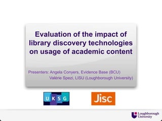 Evaluation of the impact of
library discovery technologies
on usage of academic content
Presenters: Angela Conyers, Evidence Base (BCU)
Valérie Spezi, LISU (Loughborough University)

 