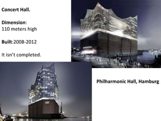 Philharmonic Hall, Hamburg Concert Hall. Dimension : 110 meters high Built :2008-2012 It isn’t completed. 